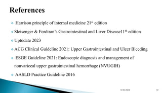  Harrison principle of internal medicine 21st edition
 Sleisenger & Fordtran’s Gastrointestinal and Liver Disease11th edition
 Uptodate 2023
 ACG Clinical Guideline 2021: Upper Gastrointestinal and Ulcer Bleeding
 ESGE Guideline 2021: Endoscopic diagnosis and management of
nonvariceal upper gastrointestinal hemorrhage (NVUGIH)
 AASLD Practice Guideline 2016
9/30/2023 72
 