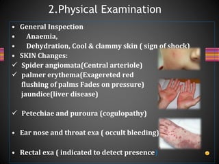 • General Inspection
• Anaemia,
• Dehydration, Cool & clammy skin ( sign of shock)
• SKIN Changes:
 Spider angiomata(Central arteriole)
 palmer erythema(Exagereted red
flushing of palms Fades on pressure)
jaundice(liver disease)
 Petechiae and puroura (cogulopathy)
• Ear nose and throat exa ( occult bleeding)
• Rectal exa ( indicated to detect presence)
2.Physical Examination
 