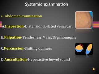 • Abdomen examination
A.Inspection-Distension ,Dilated vein,Scar.
B.Palpation-Tenderness,Mass/Organomegaly
C.Percussion-Shifting dullness
D.Auscultation-Hyperactive bowel sound
Systemic examination
 