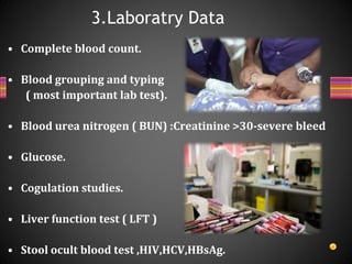 • Complete blood count.
• Blood grouping and typing
( most important lab test).
• Blood urea nitrogen ( BUN) :Creatinine >30-severe bleed
• Glucose.
• Cogulation studies.
• Liver function test ( LFT )
• Stool ocult blood test ,HIV,HCV,HBsAg.
3.Laboratry Data
 