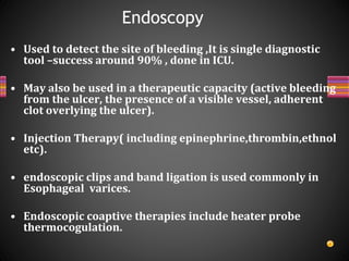 • Used to detect the site of bleeding ,It is single diagnostic
tool –success around 90% , done in ICU.
• May also be used in a therapeutic capacity (active bleeding
from the ulcer, the presence of a visible vessel, adherent
clot overlying the ulcer).
• Injection Therapy( including epinephrine,thrombin,ethnol
etc).
• endoscopic clips and band ligation is used commonly in
Esophageal varices.
• Endoscopic coaptive therapies include heater probe
thermocogulation.
Endoscopy
 