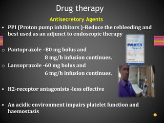 Antisecretory Agents
• PPI (Proton pump inhibitors )-Reduce the rebleeding and
best used as an adjunct to endoscopic therapy
o Pantoprazole –80 mg bolus and
8 mg/h infusion continues.
o Lansoprazole -60 mg bolus and
6 mg/h infusion continues.
• H2-receptor antagonists -less effective
• An acidic environment impairs platelet function and
haemostasis
Drug therapy
 