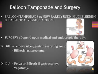 • BALLOON TAMPONADE :A NOW RARELY USED IN UGI BLEEDING
BECAUSE OF ADVERSE REACTIONS.
• SURGERY : Depend upon medical and endoscopic therapy.
 GU – remove ulcer, gastrin secreting zone.
– Billroth I gastrectomy.
 DU – Polya or Billroth II gastrectomy.
– Vagotomy.
Balloon Tamponade and Surgery
 
