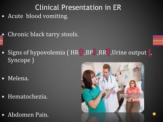 • Acute blood vomiting.
• Chronic black tarry stools.
• Signs of hypovolemia ( HR ,BP ,RR ,Urine output ,
Syncope )
• Melena.
• Hematochezia.
• Abdomen Pain.
Clinical Presentation in ER
 
