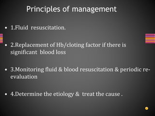• 1.Fluid resuscitation.
• 2.Replacement of Hb/cloting factor if there is
significant blood loss
• 3.Monitoring fluid & blood resuscitation & periodic re-
evaluation
• 4.Determine the etiology & treat the cause .
Principles of management
 