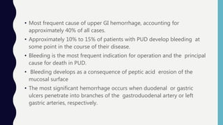• Most frequent cause of upper GI hemorrhage, accounting for
approximately 40% of all cases.
• Approximately 10% to 15% of patients with PUD develop bleeding at
some point in the course of their disease.
• Bleeding is the most frequent indication for operation and the principal
cause for death in PUD.
• Bleeding develops as a consequence of peptic acid erosion of the
mucosal surface
• The most significant hemorrhage occurs when duodenal or gastric
ulcers penetrate into branches of the gastroduodenal artery or left
gastric arteries, respectively.
 