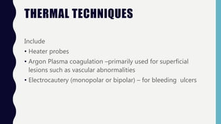 THERMAL TECHNIQUES
Include
• Heater probes
• Argon Plasma coagulation –primarily used for superficial
lesions such as vascular abnormalities
• Electrocautery (monopolar or bipolar) – for bleeding ulcers
 