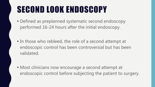 SECOND LOOK ENDOSCOPY
• Defined as preplanned systematic second endoscopy
performed 16-24 hours after the initial endoscopy.
• In those who rebleed, the role of a second attempt at
endoscopic control has been controversial but has been
validated.
• Most clinicians now encourage a second attempt at
endoscopic control before subjecting the patient to surgery.
 