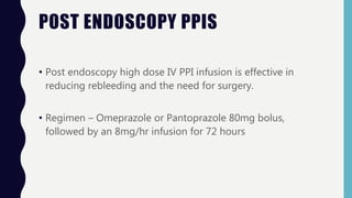 POST ENDOSCOPY PPIS
• Post endoscopy high dose IV PPI infusion is effective in
reducing rebleeding and the need for surgery.
• Regimen – Omeprazole or Pantoprazole 80mg bolus,
followed by an 8mg/hr infusion for 72 hours
 