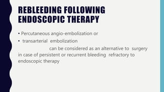 REBLEEDING FOLLOWING
ENDOSCOPIC THERAPY
• Percutaneous angio-embolization or
• transarterial embolization
can be considered as an alternative to surgery
in case of persistent or recurrent bleeding refractory to
endoscopic therapy
 