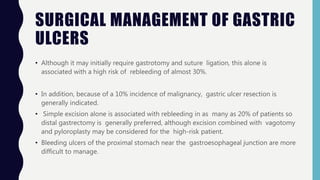 SURGICAL MANAGEMENT OF GASTRIC
ULCERS
• Although it may initially require gastrotomy and suture ligation, this alone is
associated with a high risk of rebleeding of almost 30%.
• In addition, because of a 10% incidence of malignancy, gastric ulcer resection is
generally indicated.
• Simple excision alone is associated with rebleeding in as many as 20% of patients so
distal gastrectomy is generally preferred, although excision combined with vagotomy
and pyloroplasty may be considered for the high-risk patient.
• Bleeding ulcers of the proximal stomach near the gastroesophageal junction are more
difficult to manage.
 