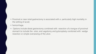 • Proximal or near-total gastrectomy is associated with a particularly high mortality in
the setting of acute
• hemorrhage.
• Options include distal gastrectomy combined with resection of a tongue of proximal
stomach to include the ulcer, and vagotomy and pyloroplasty combined with wedge
resection or simple oversewing of the ulcer.
 