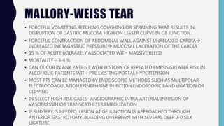 MALLORY-WEISS TEAR
• FORCEFUL VOMITTING,RETCHING,COUGHING OR STRAINING THAT RESULTS IN
DISRUPTION OF GASTRIC MUCOSA HIGH ON LESSER CURVE IN GE JUNCTION.
• FORCEFUL CONTRACTION OF ABDOMINAL WALL AGAINST UNRELAXED CARDIA
INCREASED INTRAGASTRIC PRESSURE MUCOSAL LACERATION OF THE CARDIA
• 15 % OF ACUTE UGI,RARELY ASSOCIATED WITH MASSIVE BLEED
• MORTALITY – 3-4 %
• CAN OCCUR IN ANY PATIENT WITH HISTORY OF REPEATED EMESIS.GREATER RISK IN
ALCOHOLIC PATIENTS WITH PRE EXISTING PORTAL HYPERTENSION
• MOST PTS CAN BE MANAGED BY ENDOSCOPIC METHODS SUCH AS MULTIPOLAR
ELECTROCOAGULATION,EPINEPHRINE INJECTION,ENDOSCOPIC BAND LIGATION OR
CLIPPING
• IN SELECT HIGH RISK CASES- ANGIOGRAPHIC INTRA ARTERIAL INFUSION OF
VASOPRESSIN OR TRANSCATHETER EMBOLIZATION
• IF SURGERY IS NEEDED, LESION AT GE JUNCTION IS APPROACHED THROUGH
ANTERIOR GASTROTOMY..BLEEDING OVERSEWN WITH SEVERAL DEEP 2-0 SILK
LIGATURE
 
