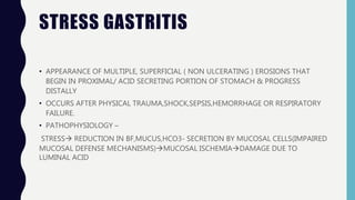 STRESS GASTRITIS
• APPEARANCE OF MULTIPLE, SUPERFICIAL ( NON ULCERATING ) EROSIONS THAT
BEGIN IN PROXIMAL/ ACID SECRETING PORTION OF STOMACH & PROGRESS
DISTALLY
• OCCURS AFTER PHYSICAL TRAUMA,SHOCK,SEPSIS,HEMORRHAGE OR RESPIRATORY
FAILURE.
• PATHOPHYSIOLOGY –
STRESS REDUCTION IN BF,MUCUS,HCO3- SECRETION BY MUCOSAL CELLS(IMPAIRED
MUCOSAL DEFENSE MECHANISMS)MUCOSAL ISCHEMIADAMAGE DUE TO
LUMINAL ACID
 