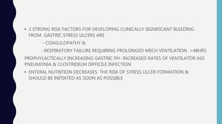 • 2 STRONG RISK FACTORS FOR DEVELOPING CLINICALLY SIGNIFICANT BLEEDING
FROM GASTRIC STRESS ULCERS ARE
- COAGULOPATHY &
-RESPIRATORY FAILURE REQUIRING PROLONGED MECH VENTILATION >48HRS
PROPHYLACTICALLY INCREASING GASTRIC PH- INCREASED RATES OF VENTILATOR ASS
PNEUMONIA & CLOSTRIDIUM DIFFICILE INFECTION
• ENTERAL NUTRITION DECREASES THE RISK OF STRESS ULCER FORMATION &
SHOULD BE INITIATED AS SOON AS POSSIBLE
 