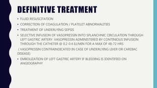 DEFINITIVE TREATMENT
• FLUID RESUSCITATION
• CORRECTION OF COAGULATION / PLATELET ABNORMALITIES
• TREATMENT OF UNDERLYING SEPSIS
• SELECTIVE INFUSION OF VASOPRESSIN INTO SPLANCHNIC CIRCULATION THROUGH
LEFT GASTRIC ARTERY. VASOPRESSIN ADMINISTERED BY CONTINIOUS INFUSION
THROUGH THE CATHETER @ 0.2-0.4 IU/MIN FOR A MAX OF 48-72 HRS
( VASOPRESSIN CONTRAINDICATED IN CASE OF UNDERLYING LIVER OR CARDIAC
DISEASE)
• EMBOLIZATION OF LEFT GASTRIC ARTERY IF BLEEDING IS IDENTIFIED ON
ANGIOGRAPHY
 