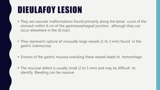 DIEULAFOY LESION
• They are vascular malformations found primarily along the lesser curve of the
stomach within 6 cm of the gastroesophageal junction, although they can
occur elsewhere in the GI tract.
• They represent rupture of unusually large vessels (1 to 3 mm) found in the
gastric submucosa.
• Erosion of the gastric mucosa overlying these vessels leads to hemorrhage.
• The mucosal defect is usually small (2 to 5 mm) and may be difficult to
identify. Bleeding can be massive
 