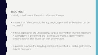 TREATMENT-
• Initially – endoscopic thermal or sclerosant therapy
• In cases that fail endoscopic therapy, angiographic coil embolization can be
successful.
• If these approaches are unsuccessful, surgical intervention may be necessary.
A gastrostomy is performed and attempts are made at identifying the
bleeding source. The lesion can then be oversewn.
• In patients in whom the bleeding point is not identified, a partial gastrectomy
may be necessary.
 