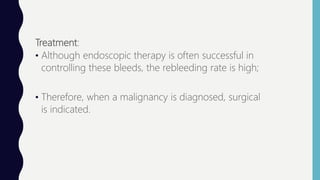 Treatment:
• Although endoscopic therapy is often successful in
controlling these bleeds, the rebleeding rate is high;
• Therefore, when a malignancy is diagnosed, surgical
is indicated.
 