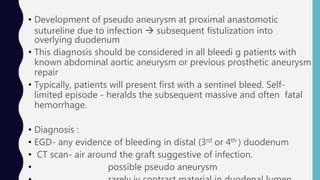 • Development of pseudo aneurysm at proximal anastomotic
sutureline due to infection  subsequent fistulization into
overlying duodenum
• This diagnosis should be considered in all bleedi g patients with
known abdominal aortic aneurysm or previous prosthetic aneurysm
repair
• Typically, patients will present first with a sentinel bleed. Self-
limited episode - heralds the subsequent massive and often fatal
hemorrhage.
• Diagnosis :
• EGD- any evidence of bleeding in distal (3rd or 4th ) duodenum
• CT scan- air around the graft suggestive of infection.
• possible pseudo aneurysm
 