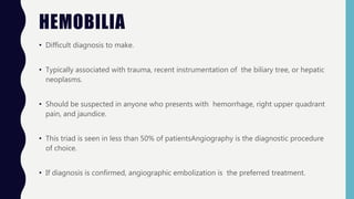 HEMOBILIA
• Difficult diagnosis to make.
• Typically associated with trauma, recent instrumentation of the biliary tree, or hepatic
neoplasms.
• Should be suspected in anyone who presents with hemorrhage, right upper quadrant
pain, and jaundice.
• This triad is seen in less than 50% of patientsAngiography is the diagnostic procedure
of choice.
• If diagnosis is confirmed, angiographic embolization is the preferred treatment.
 
