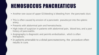 HEMOSUCCUS PANCREATICUS
• Another rare cause of upper GI bleeding is bleeding from the pancreatic duct.
• This is often caused by erosion of a pancreatic pseudocyst into the splenic
artery.
• Presents with abdominal pain and hematochezia.
• High index of suspicion in patients with abdominal pain, blood loss, and a past
history of pancreatitis.
• Angiography is diagnostic and permits embolization, which is often
therapeutic.
• In patients amenable to a distal pancreatectomy, the procedure often
results in cure.
 