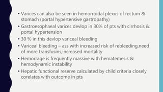 • Varices can also be seen in hemorroidal plexus of rectum &
stomach (portal hypertensive gastropathy)
• Gastroesophaeal varices devlop in 30% of pts with cirrhosis &
portal hypertension
• 30 % in this devlop variceal bleeding
• Variceal bleeding – ass with increased risk of rebleeding,need
of more transfusins,increased mortality
• Hemorrage is frequently massive with hematemesis &
hemodynamic instability
• Hepatic functional reserve calculated by child criteria closely
corelates with outcome in pts
 