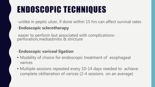 ENDOSCOPIC TECHNIQUES
-unlike in peptic ulcer, if done within 15 hrs can affect survival rates
-Endoscopic sclerotherapy
easier to perform but associated with complications-
perforation,mediastinitis & stricture
-Endoscopic variceal ligation
• Modality of choice for endoscopic treatment of esophageal
varices
• Multiple sessions repeated every 10-14 days needed to achieve
complete obliteration of varices (2-4 sessions on an average)
 