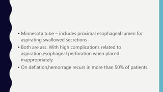 • Minnesota tube – includes proximal esophageal lumen for
aspirating swallowed secretions
• Both are ass. With high complications related to
aspiration,esophageal perforation when placed
inappropriately
• On deflation,hemorrage recurs in more than 50% of patients.
 