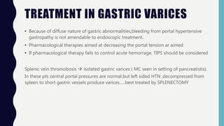 TREATMENT IN GASTRIC VARICES
• Because of diffuse nature of gastric abnormalities,bleeding from portal hypertensive
gastropathy is not amendable to endoscopic treatment..
• Pharmacological therapies aimed at decreasing the portal tension ar aimed
• If pharmacological therapy fails to control acute hemorrage, TIPS should be considered
Splenic vein thromobosis  isolated gastric varices ( MC seen in setting of pancreatistis).
In these pts central portal pressures are normal.but left sided HTN ,decompressed from
spleen to short gastric vessels produce varices…..best treated by SPLENECTOMY
 