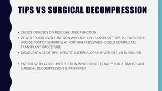 TIPS VS SURGICAL DECOMPRESSION
• CHOICE DEPENDS ON RESIDUAL LIVER FUNCTION
• PT WITH POOR LIVER FUNCTION,WHO ARE ON TRANSPLANT-TIPS IS CONSIDERED-
AVOIDS POSTOP SCARRING AT PORTAHEPATIS,WHICH COULD COMPLICATE
TRANSPLANT PROCEDURE
• DISADVANTAGE OF TIPS- HEPATIC ENCEPHALOPATHY WITHIN 1 YR IN 50% PER
• PATIENT WITH GOOD LIVER FUCTION,WHO DONOT QUALIFY FOR A TRANSPLANT-
SURGICAL DECOMPRESSION IS PREFERRED
 