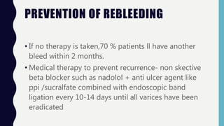 PREVENTION OF REBLEEDING
• If no therapy is taken,70 % patients ll have another
bleed within 2 months.
• Medical therapy to prevent recurrence- non skective
beta blocker such as nadolol + anti ulcer agent like
ppi /sucralfate combined with endoscopic band
ligation every 10-14 days until all varices have been
eradicated
 