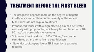 TREATMENT BEFORE THE FIRST BLEED
• The prognosis depends more on the degree of hepatic
insufficiency rather than on the severity of the varices
• Mild varices do not require treatment
• Pronounced varices with a high bleeding risk can be treated
medically with propranolol, which may be combined with 40-
80 mg/day isosorbide mononitrate.
• Spironolactone in a dose of 100−200 mg/day can be
considered as an alternative to beta-blockers
• No endoscopic, operative or TIPS insertion treatment
required
 
