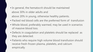• In general, the hematocrit should be maintained
above 30% in older adults and
above 20% in young, otherwise healthy patients.
• Packed red blood cells are the preferred form of transfusion
• Whole blood, preferably warmed, may be used in scenarios
of massive blood loss.
• Defects in coagulation and platelets should be replaced as
they are detected.
• Patients who require high volume blood transfusion should
receive fresh-frozen plasma, platelets, and calcium
empirically.
 
