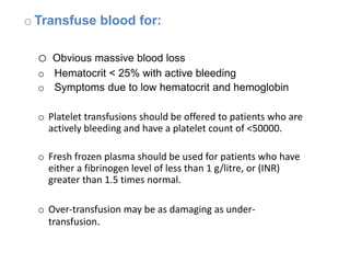 o Transfuse blood for:
o Obvious massive blood loss
o Hematocrit < 25% with active bleeding
o Symptoms due to low hematocrit and hemoglobin
o Platelet transfusions should be offered to patients who are
actively bleeding and have a platelet count of <50000.
o Fresh frozen plasma should be used for patients who have
either a fibrinogen level of less than 1 g/litre, or (INR)
greater than 1.5 times normal.
o Over-transfusion may be as damaging as under-
transfusion.
 