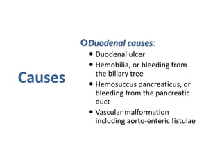 Causes
Duodenal causes:
 Duodenal ulcer
 Hemobilia, or bleeding from
the biliary tree
 Hemosuccus pancreaticus, or
bleeding from the pancreatic
duct
 Vascular malformation
including aorto-enteric fistulae
 