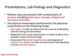 Presentations, Lab findings and Diagnostics
   • Patients may also present with complications of
     anemia, including chest pain, syncope, fatigue and
     shortness of breath.
   • The physical examination performed by the physician
     concentrates on the following things:
        – Vital signs, in order to determine the severity of bleeding
          and the timing of intervention
        – Abdominal and rectal examination, in order to determine
          possible causes of hemorrhage
        – Assessment for portal hypertension and stigmata of
          chronic liver disease in order to determine if the bleeding
          is from a variceal source.


Upper GI Hemorrhage
 