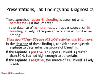 Presentations, Lab findings and Diagnostics
   The diagnosis of upper GI bleeding is assumed when
     hematemesis is documented.
   In the absence of hematemesis, an upper source for GI
     bleeding is likely in the presence of at least two factors
     among:
    Black stool ##Age< 50 years ##BUN/Creatinine ratio 30 or more.
   In the absence of these findings, consider a nasogastric
       aspirate to determine the source of bleeding.
   If the aspirate is positive, an upper GI bleed is greater
       than 50%, but not high enough to be certain.
   If the aspirate is negative, the source of a GI bleed is likely
       lower.

Upper GI Hemorrhage
 