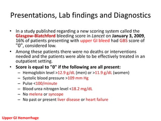Presentations, Lab findings and Diagnostics
   • In a study published regarding a new scoring system called the
     Glasgow-Blatchford bleeding score in Lancet on January 3, 2009,
     16% of patients presenting with upper GI bleed had GBS score of
     "0", considered low.
   • Among these patients there were no deaths or interventions
     needed and the patients were able to be effectively treated in an
     outpatient setting.
   • Score is equal to "0" if the following are all present:
        –   Hemoglobin level >12.9 g/dL (men) or >11.9 g/dL (women)
        –   Systolic blood pressure >109 mm Hg
        –   Pulse <100/minute
        –   Blood urea nitrogen level <18.2 mg/dL
        –   No melena or syncope
        –   No past or present liver disease or heart failure



Upper GI Hemorrhage
 