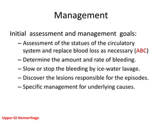 Management
   Initial assessment and management goals:
        – Assessment of the statues of the circulatory
          system and replace blood loss as necessary (ABC)
        – Determine the amount and rate of bleeding.
        – Slow or stop the bleeding by ice-water lavage.
        – Discover the lesions responsible for the episodes.
        – Specific management for underlying causes.



Upper GI Hemorrhage
 
