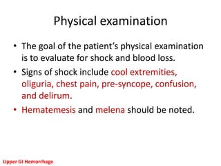 Physical examination
   • The goal of the patient’s physical examination
     is to evaluate for shock and blood loss.
   • Signs of shock include cool extremities,
     oliguria, chest pain, pre-syncope, confusion,
     and delirum.
   • Hematemesis and melena should be noted.




Upper GI Hemorrhage
 
