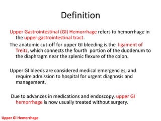 Definition
    Upper Gastrointestinal (GI) Hemorrhage refers to hemorrhage in
      the upper gastrointestinal tract.
    The anatomic cut-off for upper GI bleeding is the ligament of
      Treitz, which connects the fourth portion of the duodenum to
      the diaphragm near the splenic flexure of the colon.

    Upper GI bleeds are considered medical emergencies, and
      require admission to hospital for urgent diagnosis and
      management.

    Due to advances in medications and endoscopy, upper GI
      hemorrhage is now usually treated without surgery.

Upper GI Hemorrhage
 