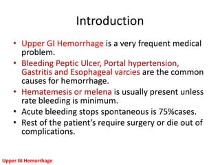 Introduction
    • Upper GI Hemorrhage is a very frequent medical
      problem.
    • Bleeding Peptic Ulcer, Portal hypertension,
      Gastritis and Esophageal varcies are the common
      causes for hemorrhage.
    • Hematemesis or melena is usually present unless
      rate bleeding is minimum.
    • Acute bleeding stops spontaneous is 75%cases.
    • Rest of the patient’s require surgery or die out of
      complications.


Upper GI Hemorrhage
 