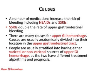 Causes
   • A number of medications increase the risk of
     bleeding including NSAIDs and SSRIs.
   • SSRIs double the rate of upper gastrointestinal
     bleeding.
   • There are many causes for upper GI hemorrhage.
     Causes are usually anatomically divided into their
     location in the upper gastrointestinal tract.
   • People are usually stratified into having either
     variceal or non-variceal sources of upper GI
     hemorrhage, as the two have different treatment
     algorithms and prognosis.

Upper GI Hemorrhage
 