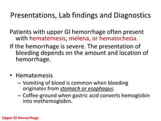 Presentations, Lab findings and Diagnostics

   Patients with upper GI hemorrhage often present
      with hematemesis, melena, or hematochezia.
   If the hemorrhage is severe. The presentation of
      bleeding depends on the amount and location of
      hemorrhage.

   • Hematemesis
        – Vomiting of blood is common when bleeding
          originates from stomach or esophagus.
        – Coffee-ground when gastric acid converts hemoglobin
          into methemoglobin.

Upper GI Hemorrhage
 