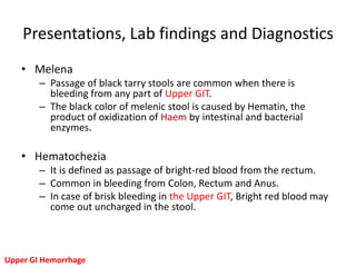 Presentations, Lab findings and Diagnostics
   • Melena
        – Passage of black tarry stools are common when there is
          bleeding from any part of Upper GIT.
        – The black color of melenic stool is caused by Hematin, the
          product of oxidization of Haem by intestinal and bacterial
          enzymes.

   • Hematochezia
        – It is defined as passage of bright-red blood from the rectum.
        – Common in bleeding from Colon, Rectum and Anus.
        – In case of brisk bleeding in the Upper GIT, Bright red blood may
          come out uncharged in the stool.



Upper GI Hemorrhage
 