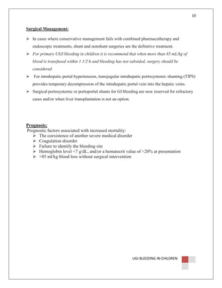 10

Surgical Management:
In cases where conservative management fails with combined pharmacotherapy and
endoscopic treatments, shunt and nonshunt surgeries are the definitive treatment.
For primary UGI bleeding in children it is recommend that when more than 85 mL/kg of
blood is transfused within 1 1/2 h and bleeding has not subsided, surgery should be
considered
For intrahepatic portal hypertension, transjugular intrahepatic portosystemic shunting (TIPS)
provides temporary decompression of the intrahepatic portal vein into the hepatic veins.
Surgical portosystemic or portoportal shunts for GI bleeding are now reserved for refractory
cases and/or when liver transplantation is not an option.

Prognosis:
Prognostic factors associated with increased mortality:
The coexistence of another severe medical disorder
Coagulation disorder
Failure to identify the bleeding site
Hemoglobin level <7 g/dL, and/or a hematocrit value of <20% at presentation
>85 ml/kg blood loss without surgical intervention

UGI BLEEDING IN CHILDREN

 