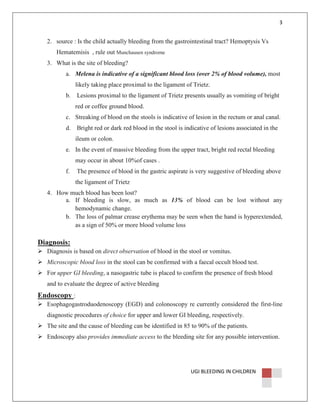 3

2. source : Is the child actually bleeding from the gastrointestinal tract? Hemoptysis Vs
Hematemisis , rule out Munchausen syndrome
3. What is the site of bleeding?
a. Melena is indicative of a significant blood loss (over 2% of blood volume), most
likely taking place proximal to the ligament of Trietz.
b.

Lesions proximal to the ligament of Trietz presents usually as vomiting of bright
red or coffee ground blood.

c. Streaking of blood on the stools is indicative of lesion in the rectum or anal canal.
d.

Bright red or dark red blood in the stool is indicative of lesions associated in the
ileum or colon.

e. In the event of massive bleeding from the upper tract, bright red rectal bleeding
may occur in about 10%of cases .
f.

The presence of blood in the gastric aspirate is very suggestive of bleeding above
the ligament of Trietz

4. How much blood has been lost?
a. If bleeding is slow, as much as 13% of blood can be lost without any
hemodynamic change.
b. The loss of palmar crease erythema may be seen when the hand is hyperextended,
as a sign of 50% or more blood volume loss

Diagnosis:
Diagnosis is based on direct observation of blood in the stool or vomitus.
Microscopic blood loss in the stool can be confirmed with a faecal occult blood test.
For upper GI bleeding, a nasogastric tube is placed to confirm the presence of fresh blood
and to evaluate the degree of active bleeding

Endoscopy :
Esophagogastroduodenoscopy (EGD) and colonoscopy re currently considered the first-line
diagnostic procedures of choice for upper and lower GI bleeding, respectively.
The site and the cause of bleeding can be identified in 85 to 90% of the patients.
Endoscopy also provides immediate access to the bleeding site for any possible intervention.

UGI BLEEDING IN CHILDREN

 