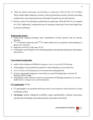 4

There are definite advantages of performing an endoscopy within the first 24 h of bleed.
These include higher diagnostic accuracy, achieving hemostasis quickly, possibly preventing
complications, decreasing transfusions and length of hospital stay for these patients .
However, there is no advantage in performing an endoscopy within the first 6 h as compared
to 6–24 h. Additionally, complication rate for emergency endoscopy is four times higher than
an elective endoscopy

Radionuclide Studies :
Radionuclide imaging techniques allow identification of those patients who are actively
bleeding.
(99m)
Tc-labeled erythrocytes and (99m)Tc sulfur colloid are two commonly used techniques to
detect active bleeding
diagnostic sensitivity of the scans 39.1%
scintigraphy may be helpful in risk-stratifying patients and planning radiological and surgical
interventions.

Conventional Angiography:
useful in the evaluation of difficult to diagnose cases of recurrent UGI bleeding .
Arteriography is best performed in patients in whom bleeding is severe and active.
Even 0.5 ml/min of the bleeding rate can be demonstrated angiographically

accurate angiographic diagnosis is more likely in acute GI bleeding than in chronic GI
bleeding, (71% vs 55%) .
Angiography is also effective in demonstrating lesions not bleeding currently as in vascular
malformation, telangiectasias and hemangiomas
CT Angiography

FAL)

CT angiography is an excellent tool for fast and accurate diagnosis and localization of acute
GI bleeding. (FAL)
Advantages include widespread availability, speed, reproducibility, minimal invasiveness
and detection of bleeding in the endoscopically inaccessible small bowel.

UGI BLEEDING IN CHILDREN

 
