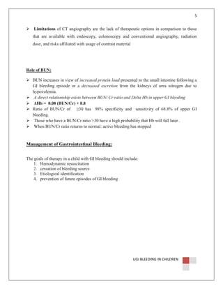 5

Limitations of CT angiography are the lack of therapeutic options in comparison to those
that are available with endoscopy, colonoscopy and conventional angiography, radiation
dose, and risks affiliated with usage of contrast material

Role of BUN:
BUN increases in view of increased protein load presented to the small intestine following a
GI bleeding episode or a decreased excretion from the kidneys of urea nitrogen due to
hypovolemia.
A direct relationship exists between BUN/ Cr ratio and Delta Hb in upper GI bleeding
∆Hb = 0.08 (BUN/Cr) + 0.8
Ratio of BUN/Cr of ≥30 has 98% specificity and sensitivity of 68.8% of upper GI
bleeding.
Those who have a BUN/Cr ratio >30 have a high probability that Hb will fall later .
When BUN/Cr ratio returns to normal: active bleeding has stopped

Management of Gastrointestinal Bleeding:
The goals of therapy in a child with GI bleeding should include:
1. Hemodynamic resuscitation
2. cessation of bleeding source
3. Etiological identification
4. prevention of future episodes of GI bleeding

UGI BLEEDING IN CHILDREN

 